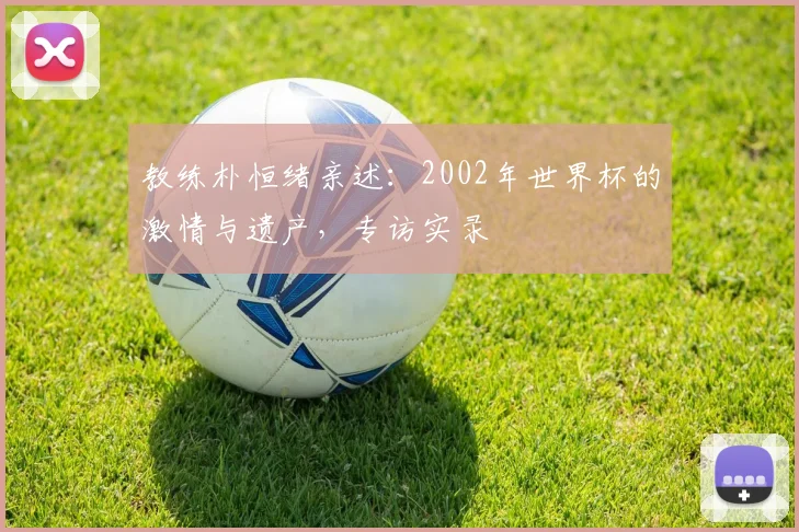 教练朴恒绪亲述：2002年世界杯的激情与遗产，专访实录
