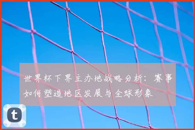 世界杯下界主办地战略分析:赛事如何塑造地区发展与全球形象