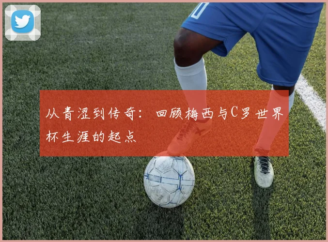 从青涩到传奇：回顾梅西与C罗世界杯生涯的起点