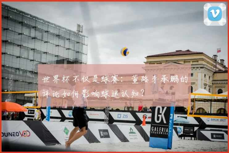 世界杯不仅是球赛:董路李承鹏的评论如何影响球迷认知?