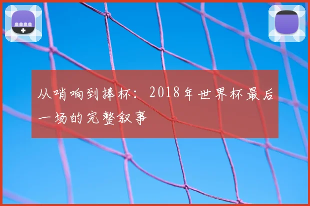 从哨响到捧杯:2018年世界杯最后一场的完整叙事