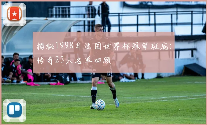 揭秘1998年法国世界杯冠军班底：传奇23人名单回顾
