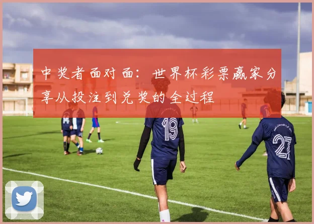 中奖者面对面:世界杯彩票赢家分享从投注到兑奖的全过程