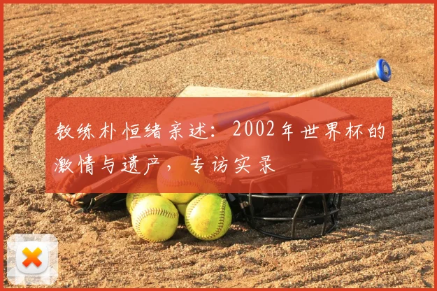 教练朴恒绪亲述:2002年世界杯的激情与遗产,专访实录