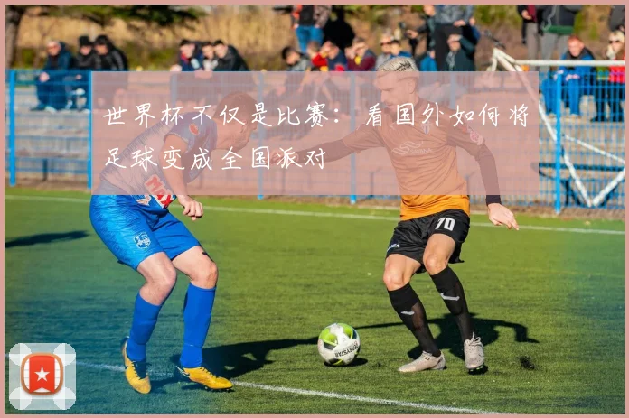 世界杯不仅是比赛:看国外如何将足球变成全国派对