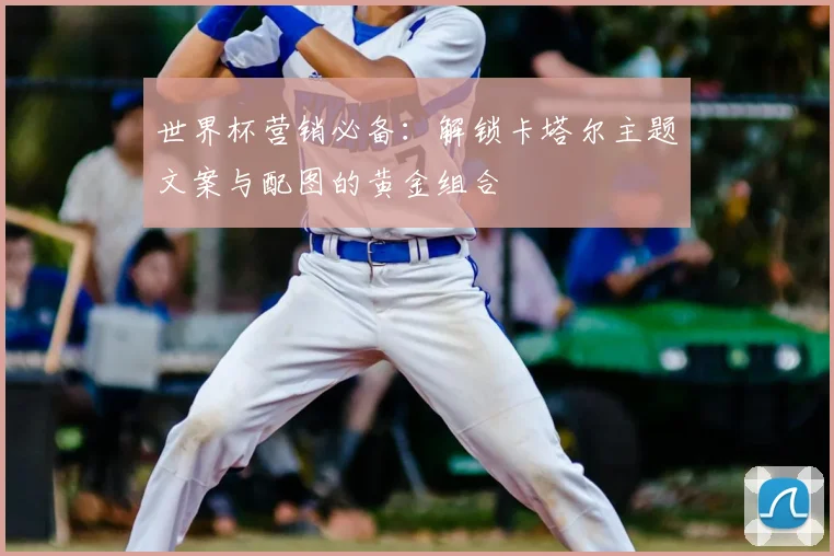 世界杯营销必备:解锁卡塔尔主题文案与配图的黄金组合