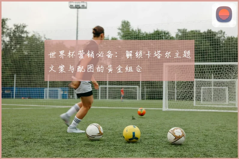 世界杯营销必备:解锁卡塔尔主题文案与配图的黄金组合