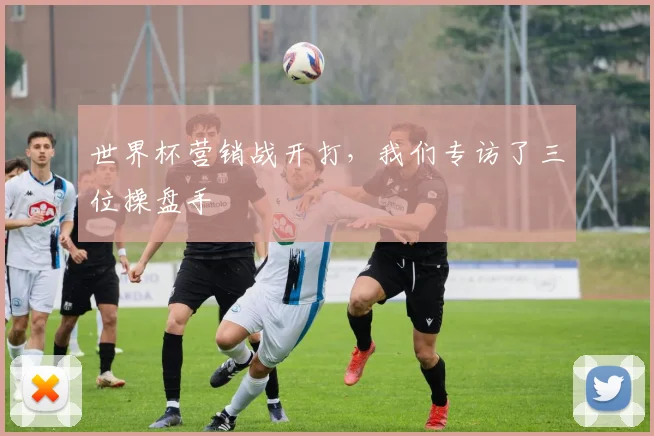 世界杯营销战开打,我们专访了三位操盘手