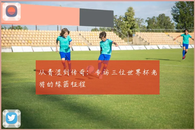 从青涩到传奇：专访三位世界杯老将的绿茵征程