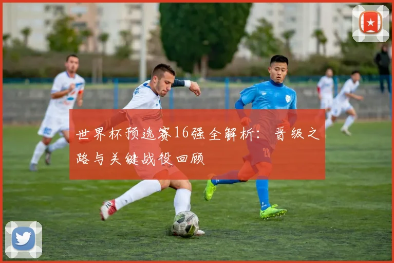 世界杯预选赛16强全解析:晋级之路与关键战役回顾