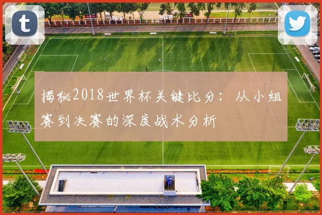 揭秘2018世界杯关键比分：从小组赛到决赛的深度战术分析